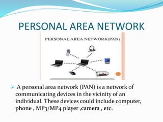 PERSONAL AREA NETWORK
 A personal area network (PAN) is a network of
communicating devices in the vicinity of an
individual. These devices could include computer,
phone , MP3/MP4 player ,camera , etc.
 