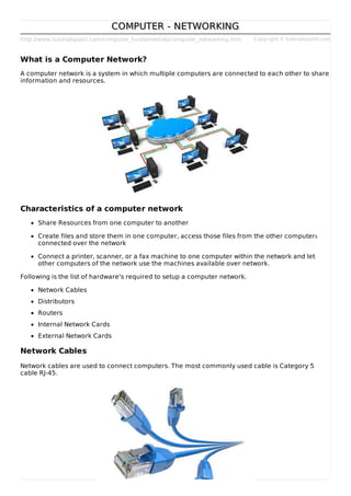 http://www.tutorialspoint.com/computer_fundamentals/computer_networking.htm Copyright © tutorialspoint.com
COMPUTER - NETWORKINGCOMPUTER - NETWORKING
What is a Computer Network?
A computer network is a system in which multiple computers are connected to each other to share
information and resources.
Characteristics of a computer network
Share Resources from one computer to another
Create files and store them in one computer, access those files from the other computers
connected over the network
Connect a printer, scanner, or a fax machine to one computer within the network and let
other computers of the network use the machines available over network.
Following is the list of hardware's required to setup a computer network.
Network Cables
Distributors
Routers
Internal Network Cards
External Network Cards
Network Cables
Network cables are used to connect computers. The most commonly used cable is Category 5
cable RJ-45.
 