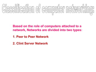 Based on the role of computers attached to a
network, Networks are divided into two types:
1. Peer to Peer Network
2. Clint Server Network
 