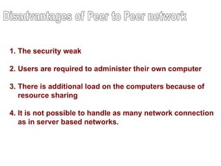 1. The security weak
2. Users are required to administer their own computer
3. There is additional load on the computers because of
resource sharing
4. It is not possible to handle as many network connection
as in server based networks.
 