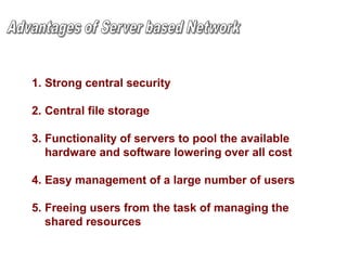 1. Strong central security
2. Central file storage
3. Functionality of servers to pool the available
hardware and software lowering over all cost
4. Easy management of a large number of users
5. Freeing users from the task of managing the
shared resources
 