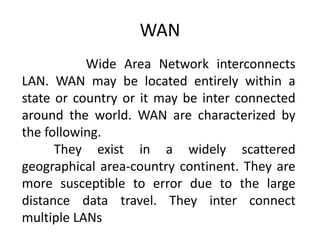 WAN
Wide Area Network interconnects
LAN. WAN may be located entirely within a
state or country or it may be inter connected
around the world. WAN are characterized by
the following.
They exist in a widely scattered
geographical area-country continent. They are
more susceptible to error due to the large
distance data travel. They inter connect
multiple LANs
 