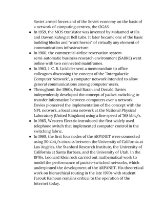 Soviet armed forces and of the Soviet economy on the basis of 
a network of computing centres, the OGAS. 
● In 1959, the MOS transistor was invented by Mohamed Atalla 
and Dawon Kahng at Bell Labs. It later became one of the basic 
building blocks and "work horses" of virtually any element of 
communications infrastructure. 
● In 1960, the commercial airline reservation system 
semi-automatic business research environment (SABRE) went 
online with two connected mainframes. 
● In 1963, J. C. R. Licklider sent a memorandum to office 
colleagues discussing the concept of the "Intergalactic 
Computer Network", a computer network intended to allow 
general communications among computer users. 
● Throughout the 1960s, Paul Baran and Donald Davies 
independently developed the concept of packet switching to 
transfer information between computers over a network. 
Davies pioneered the implementation of the concept with the 
NPL network, a local area network at the National Physical 
Laboratory (United Kingdom) using a line speed of 768 kbit/s. 
● In 1965, Western Electric introduced the first widely used 
telephone switch that implemented computer control in the 
switching fabric. 
● In 1969, the first four nodes of the ARPANET were connected 
using 50 kbit/s circuits between the University of California at 
Los Angeles, the Stanford Research Institute, the University of 
California at Santa Barbara, and the University of Utah. In the 
1970s, Leonard Kleinrock carried out mathematical work to 
model the performance of packet-switched networks, which 
underpinned the development of the ARPANET. His theoretical 
work on hierarchical routing in the late 1970s with student 
Farouk Kamoun remains critical to the operation of the 
Internet today. 
 