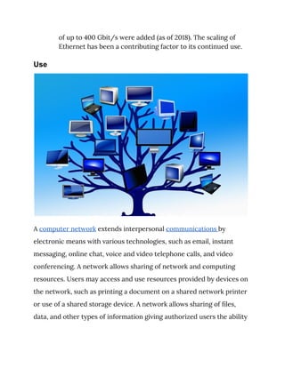 of up to 400 Gbit/s were added (as of 2018). The scaling of 
Ethernet has been a contributing factor to its continued use. 
Use
 
A ​computer network​ extends interpersonal ​communications ​by 
electronic means with various technologies, such as email, instant 
messaging, online chat, voice and video telephone calls, and video 
conferencing. A network allows sharing of network and computing 
resources. Users may access and use resources provided by devices on 
the network, such as printing a document on a shared network printer 
or use of a shared storage device. A network allows sharing of files, 
data, and other types of information giving authorized users the ability 
 