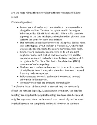 are, the more robust the network is; but the more expensive it is to 
install. 
Common layouts are: 
● Bus network: all nodes are connected to a common medium 
along this medium. This was the layout used in the original 
Ethernet, called 10BASE5 and 10BASE2. This is still a common 
topology on the data link layer, although modern physical layer 
variants use point-to-point links instead. 
● Star network: all nodes are connected to a special central node. 
This is the typical layout found in a Wireless LAN, where each 
wireless client connects to the central Wireless access point. 
● Ring network: each node is connected to its left and right 
neighbour node, such that all nodes are connected and that 
each node can reach each other node by traversing nodes left- 
or rightwards. The Fiber Distributed Data Interface (FDDI) 
made use of such a topology. 
● Mesh network: each node is connected to an arbitrary number 
of neighbours in such a way that there is at least one traversal 
from any node to any other. 
● Fully connected network: each node is connected to every 
other node in the network. 
● Tree network: nodes are arranged hierarchically. 
The physical layout of the nodes in a network may not necessarily 
reflect the network topology. As an example, with FDDI, the network 
topology is a ring, but the physical topology is often a star, because all 
neighboring connections can be routed via a central physical location. 
Physical layout is not completely irrelevant, however, as common 
 