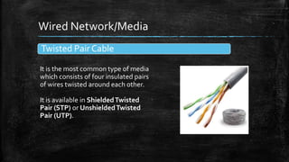Wired Network/Media
Twisted Pair Cable
It is the most common type of media
which consists of four insulated pairs
of wires twisted around each other.
It is available in ShieldedTwisted
Pair (STP) or UnshieldedTwisted
Pair (UTP).
 