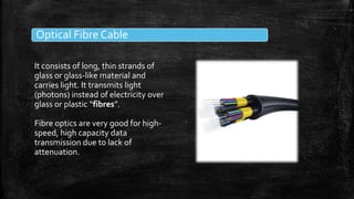 Optical Fibre Cable
It consists of long, thin strands of
glass or glass-like material and
carries light. It transmits light
(photons) instead of electricity over
glass or plastic “fibres”.
Fibre optics are very good for high-
speed, high capacity data
transmission due to lack of
attenuation.
 