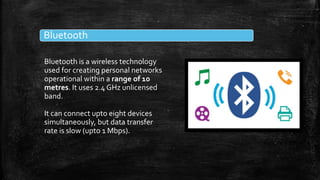 Bluetooth
Bluetooth is a wireless technology
used for creating personal networks
operational within a range of 10
metres. It uses 2.4 GHz unlicensed
band.
It can connect upto eight devices
simultaneously, but data transfer
rate is slow (upto 1 Mbps).
 