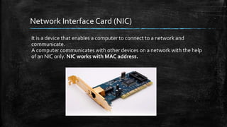 Network Interface Card (NIC)
It is a device that enables a computer to connect to a network and
communicate.
A computer communicates with other devices on a network with the help
of an NIC only. NIC works with MAC address.
 