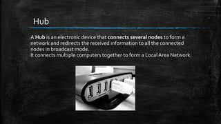 Hub
A Hub is an electronic device that connects several nodes to form a
network and redirects the received information to all the connected
nodes in broadcast mode.
It connects multiple computers together to form a Local Area Network.
 