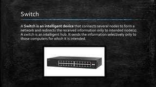Switch
A Switch is an intelligent device that connects several nodes to form a
network and redirects the received information only to intended node(s).
A switch is an intelligent hub. It sends the information selectively only to
those computers for which it is intended.
 