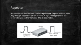 Repeater
A Repeater is a device that is used to regenerate a signal which is on its
way through a communication channel. A repeater regenerates the
received signal and re-transmits it to its destination.
 