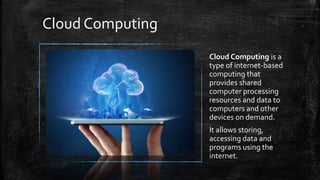 Cloud Computing
Cloud Computing is a
type of internet-based
computing that
provides shared
computer processing
resources and data to
computers and other
devices on demand.
It allows storing,
accessing data and
programs using the
internet.
 