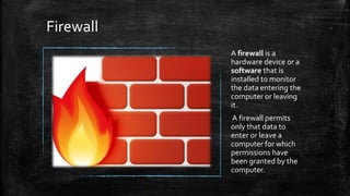 Firewall
A firewall is a
hardware device or a
software that is
installed to monitor
the data entering the
computer or leaving
it.
A firewall permits
only that data to
enter or leave a
computer for which
permissions have
been granted by the
computer.
 