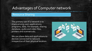 Advantages of Computer network
Resource Sharing
The primary use of a network is to
share among users applications,
programs, data. For example, sharing
database, audio and video files,
printers and scanners etc.
We can share data and applications to
devices connected to network
irrespective of their physical location.
 