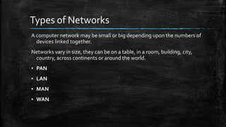 Types of Networks
A computer network may be small or big depending upon the numbers of
devices linked together.
Networks vary in size, they can be on a table, in a room, building, city,
country, across continents or around the world.
▪ PAN
▪ LAN
▪ MAN
▪ WAN
 