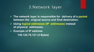 3.Network layer
 The network layer is responsible for delivery of a packet
between the original source and final destination.
 Using logical addresses (IP addresses) instead
of physical addresses.
 Example of IP address
 140.122.76.121 (4 Bytes)
 