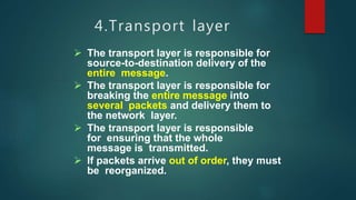4.Transport layer
 The transport layer is responsible for
source-to-destination delivery of the
entire message.
 The transport layer is responsible for
breaking the entire message into
several packets and delivery them to
the network layer.
 The transport layer is responsible
for ensuring that the whole
message is transmitted.
 If packets arrive out of order, they must
be reorganized.
 