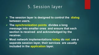 5. Session layer
 The session layer is designed to control the dialog
between users.
 The synchronization points divides a long
message into smaller ones and ensure that each
section is received and acknowledged by the
receiver.
 Most network implementations today do not use a
separate session layer, their services are usually
included in the application layer.
 