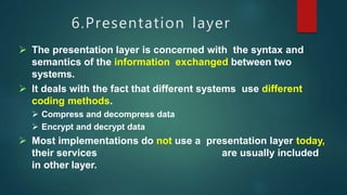 6.Presentation layer
 The presentation layer is concerned with the syntax and
semantics of the information exchanged between two
systems.
 It deals with the fact that different systems use different
coding methods.
 Compress and decompress data
 Encrypt and decrypt data
 Most implementations do not use a presentation layer today,
their services are usually included
in other layer.
 