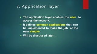 7. Application layer
 The application layer enables the user to
access the network.
 It defines common applications that can
be implemented to make the job of the
user simpler.
 Will be discussed later…
 