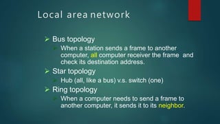 Local area network
 Bus topology
 When a station sends a frame to another
computer, all computer receiver the frame and
check its destination address.
 Star topology
 Hub (all, like a bus) v.s. switch (one)
 Ring topology
 When a computer needs to send a frame to
another computer, it sends it to its neighbor.
 