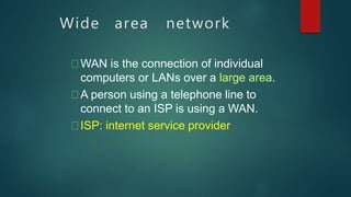 Wide area network
WAN is the connection of individual
computers or LANs over a large area.
A person using a telephone line to
connect to an ISP is using a WAN.
ISP: internet service provider
 