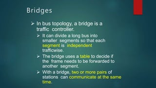 Bridges
 In bus topology, a bridge is a
traffic controller.
 It can divide a long bus into
smaller segments so that each
segment is independent
trafficwise.
 The bridge uses a table to decide if
the frame needs to be forwarded to
another segment.
 With a bridge, two or more pairs of
stations can communicate at the same
time.
 