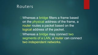 Routers
Whereas a bridge filters a frame based
on the physical address of the frame, a
router routes a packet based on the
logical address of the packet.
Whereas a bridge may connect two
segments of a LAN, a router can connect
two independent networks.
 