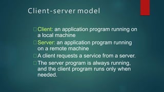 Client-server model
Client: an application program running on
a local machine
Server: an application program running
on a remote machine
A client requests a service from a server.
The server program is always running,
and the client program runs only when
needed.
 