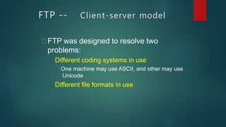 FTP -- Client-server model
FTP was designed to resolve two
problems:
Different coding systems in use
One machine may use ASCII, and other may use
Unicode
Different file formats in use
 