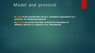 Model and protocol
A model is the specification set by a standards organization as a
guideline for designing networks.
A protocol is a set of rules that controls the interaction of
different devices in a network or an internetwork.
 