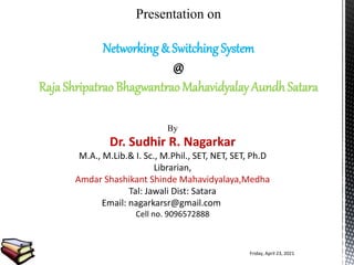 Presentation on
Networking & Switching System
@
Raja Shripatrao Bhagwantrao Mahavidyalay Aundh Satara
By
Dr. Sudhir R. Nagarkar
M.A., M.Lib.& I. Sc., M.Phil., SET, NET, SET, Ph.D
Librarian,
Amdar Shashikant Shinde Mahavidyalaya,Medha
Tal: Jawali Dist: Satara
Email: nagarkarsr@gmail.com
Cell no. 9096572888
Friday, April 23, 2021
 