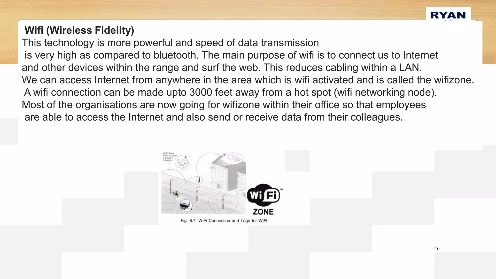10
Wifi (Wireless Fidelity)
This technology is more powerful and speed of data transmission
is very high as compared to bluetooth. The main purpose of wifi is to connect us to Internet
and other devices within the range and surf the web. This reduces cabling within a LAN.
We can access Internet from anywhere in the area which is wifi activated and is called the wifizone.
A wifi connection can be made upto 3000 feet away from a hot spot (wifi networking node).
Most of the organisations are now going for wifizone within their office so that employees
are able to access the Internet and also send or receive data from their colleagues.
 