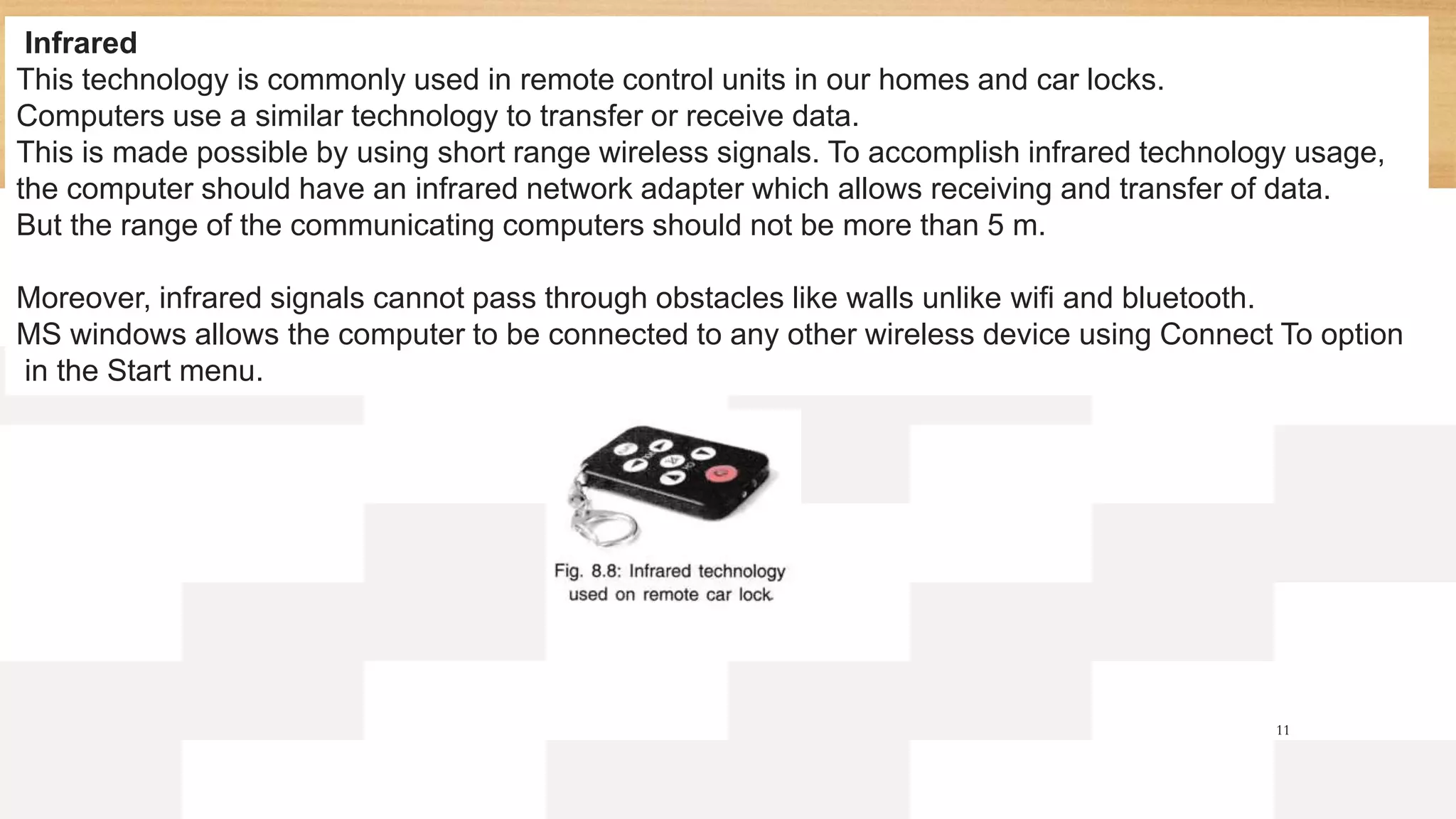 11
Infrared
This technology is commonly used in remote control units in our homes and car locks.
Computers use a similar technology to transfer or receive data.
This is made possible by using short range wireless signals. To accomplish infrared technology usage,
the computer should have an infrared network adapter which allows receiving and transfer of data.
But the range of the communicating computers should not be more than 5 m.
Moreover, infrared signals cannot pass through obstacles like walls unlike wifi and bluetooth.
MS windows allows the computer to be connected to any other wireless device using Connect To option
in the Start menu.
 