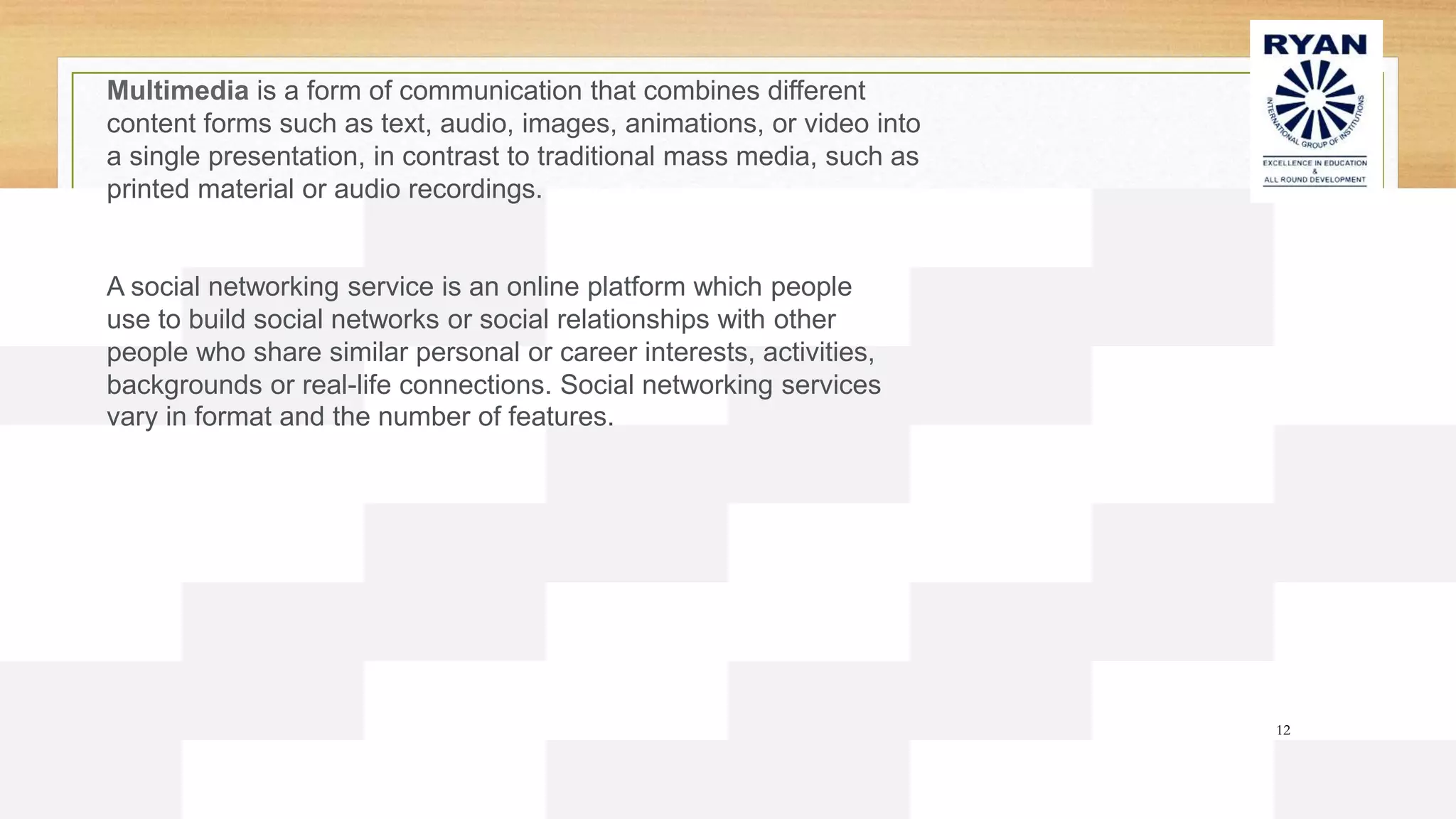 12
Multimedia is a form of communication that combines different
content forms such as text, audio, images, animations, or video into
a single presentation, in contrast to traditional mass media, such as
printed material or audio recordings.
A social networking service is an online platform which people
use to build social networks or social relationships with other
people who share similar personal or career interests, activities,
backgrounds or real-life connections. Social networking services
vary in format and the number of features.
 