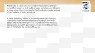 12
Multimedia is a form of communication that combines different
content forms such as text, audio, images, animations, or video into
a single presentation, in contrast to traditional mass media, such as
printed material or audio recordings.
A social networking service is an online platform which people
use to build social networks or social relationships with other
people who share similar personal or career interests, activities,
backgrounds or real-life connections. Social networking services
vary in format and the number of features.
 