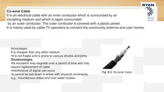 7
Advantages:
It is cheaper than any other medium.
•It is not fragile and is prone to various shocks and jerks.
Disadvantages
•Its insulation may degrade over a period of time and may
require replacement of cable.
•Interference of signal can occur.
•It cannot be laid down in areas with physical constraints,
e.g., mountainous areas and over water bodies.
Co-axial Cable
It is an electrical cable with an inner conductor which is surrounded by an
insulating medium and which is again surrounded
by an outer conductor. The outer conductor is covered with a plastic jacket.
It is mainly used by cable TV operators to connect the community antenna and user homes.
 