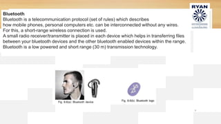 9
Bluetooth
Bluetooth is a telecommunication protocol (set of rules) which describes
how mobile phones, personal computers etc. can be interconnected without any wires.
For this, a short-range wireless connection is used.
A small radio receiver/transmitter is placed in each device which helps in transferring files
between your bluetooth devices and the other bluetooth enabled devices within the range.
Bluetooth is a low powered and short range (30 m) transmission technology.
 