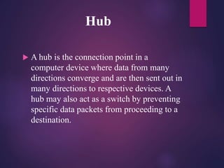 Hub
 A hub is the connection point in a
computer device where data from many
directions converge and are then sent out in
many directions to respective devices. A
hub may also act as a switch by preventing
specific data packets from proceeding to a
destination.
 