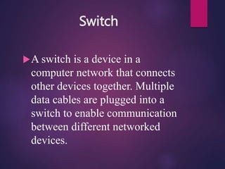 Switch
A switch is a device in a
computer network that connects
other devices together. Multiple
data cables are plugged into a
switch to enable communication
between different networked
devices.
 