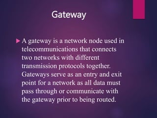 Gateway
 A gateway is a network node used in
telecommunications that connects
two networks with different
transmission protocols together.
Gateways serve as an entry and exit
point for a network as all data must
pass through or communicate with
the gateway prior to being routed.
 
