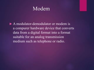 Modem
 A modulator-demodulator or modem is
a compurer hardware device that converts
data from a digital format into a format
suitable for an analog transmission
medium such as telephone or radio.
 