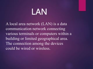 LAN
A local area network (LAN) is a data
communication network connecting
various terminals or computers within a
building or limited geographical area.
The connection among the devices
could be wired or wireless.
 