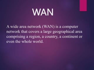 WAN
A wide area network (WAN) is a computer
network that covers a large geographical area
comprising a region, a country, a continent or
even the whole world.
 