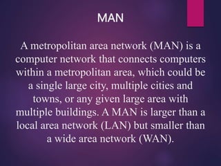 MAN
A metropolitan area network (MAN) is a
computer network that connects computers
within a metropolitan area, which could be
a single large city, multiple cities and
towns, or any given large area with
multiple buildings. A MAN is larger than a
local area network (LAN) but smaller than
a wide area network (WAN).
 