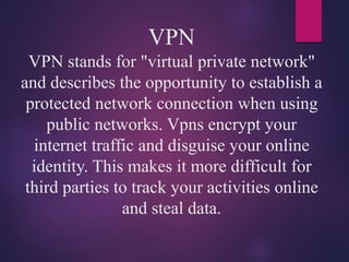 VPN
VPN stands for "virtual private network"
and describes the opportunity to establish a
protected network connection when using
public networks. Vpns encrypt your
internet traffic and disguise your online
identity. This makes it more difficult for
third parties to track your activities online
and steal data.
 