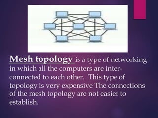 Mesh topology is a type of networking
in which all the computers are inter-
connected to each other. This type of
topology is very expensive The connections
of the mesh topology are not easier to
establish.
 