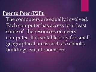 Peer to Peer (P2P):
The computers are equally involved.
Each computer has access to at least
some of the resources on every
computer. It is suitable only for small
geographical areas such as schools,
buildings, small rooms etc.
 