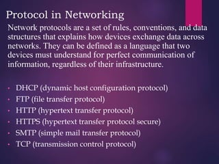 Protocol in Networking
Network protocols are a set of rules, conventions, and data
structures that explains how devices exchange data across
networks. They can be defined as a language that two
devices must understand for perfect communication of
information, regardless of their infrastructure.
• DHCP (dynamic host configuration protocol)
• FTP (file transfer protocol)
• HTTP (hypertext transfer protocol)
• HTTPS (hypertext transfer protocol secure)
• SMTP (simple mail transfer protocol)
• TCP (transmission control protocol)
 